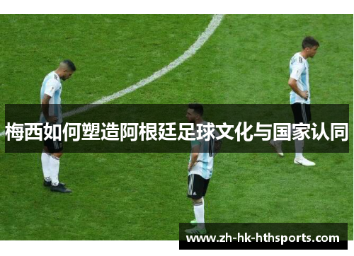 梅西如何塑造阿根廷足球文化与国家认同 梅西如何塑造阿根廷足球文化与国家认同
