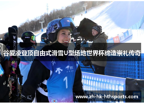 谷爱凌登顶自由式滑雪U型场地世界杯缔造崇礼传奇