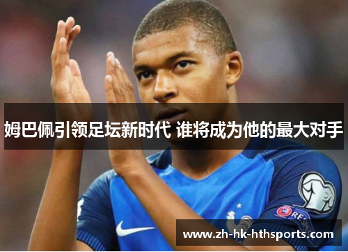 姆巴佩引领足坛新时代 谁将成为他的最大对手 姆巴佩引领足坛新时代 谁将成为他的最大对手