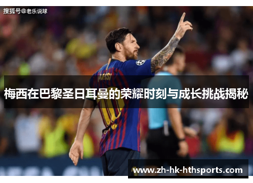 梅西在巴黎圣日耳曼的荣耀时刻与成长挑战揭秘 梅西在巴黎圣日耳曼的荣耀时刻与成长挑战揭秘