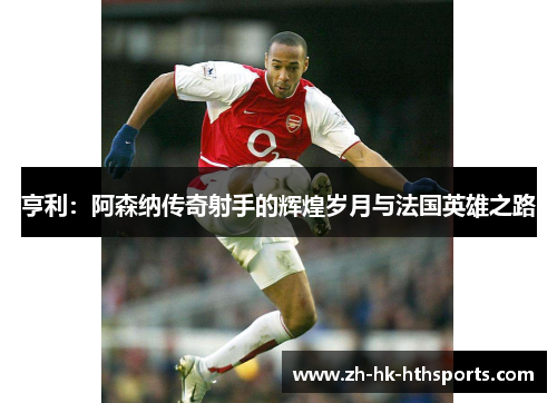 亨利:阿森纳传奇射手的辉煌岁月与法国英雄之路 亨利:阿森纳传奇射手的辉煌岁月与法国英雄之路