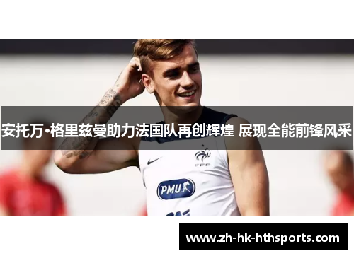安托万·格里兹曼助力法国队再创辉煌 展现全能前锋风采 安托万·格里兹曼助力法国队再创辉煌 展现全能前锋风采