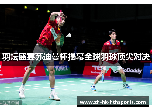 羽坛盛宴苏迪曼杯揭幕全球羽球顶尖对决 羽坛盛宴苏迪曼杯揭幕全球羽球顶尖对决