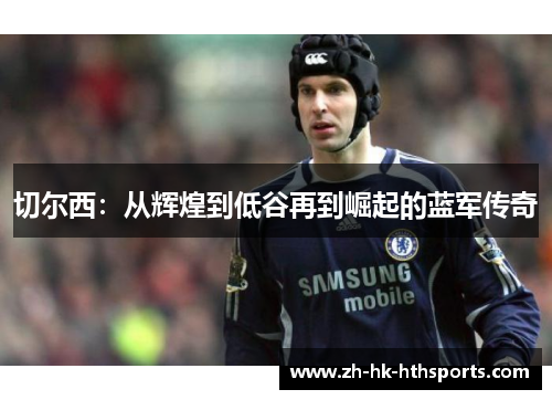 切尔西:从辉煌到低谷再到崛起的蓝军传奇 切尔西:从辉煌到低谷再到崛起的蓝军传奇