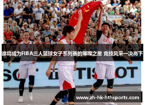 谁将成为FIBA三人篮球女子系列赛的璀璨之星 竞技风采一决高下 谁将成为FIBA三人篮球女子系列赛的璀璨之星 竞技风采一决高下