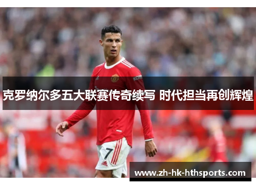 克罗纳尔多五大联赛传奇续写 时代担当再创辉煌 克罗纳尔多五大联赛传奇续写 时代担当再创辉煌