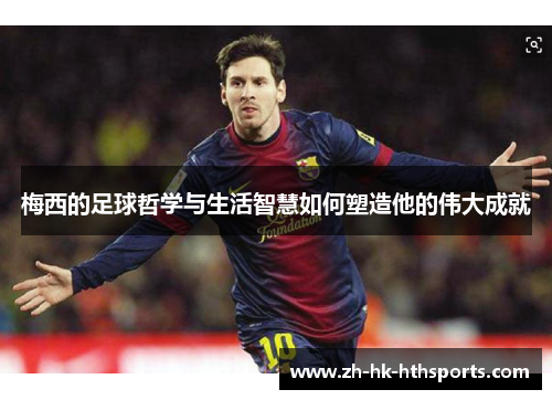 梅西的足球哲学与生活智慧如何塑造他的伟大成就 梅西的足球哲学与生活智慧如何塑造他的伟大成就