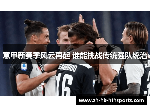 意甲新赛季风云再起 谁能挑战传统强队统治 意甲新赛季风云再起 谁能挑战传统强队统治
