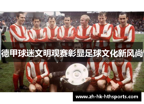 德甲球迷文明观赛彰显足球文化新风尚 德甲球迷文明观赛彰显足球文化新风尚