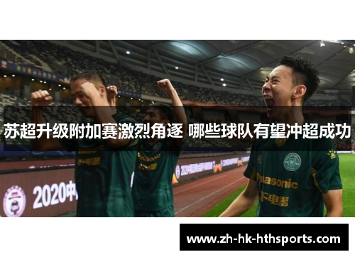 苏超升级附加赛激烈角逐 哪些球队有望冲超成功 苏超升级附加赛激烈角逐 哪些球队有望冲超成功