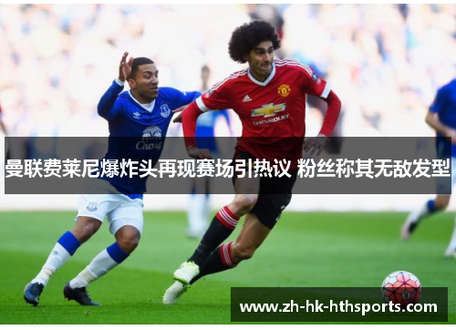曼联费莱尼爆炸头再现赛场引热议 粉丝称其无敌发型 曼联费莱尼爆炸头再现赛场引热议 粉丝称其无敌发型