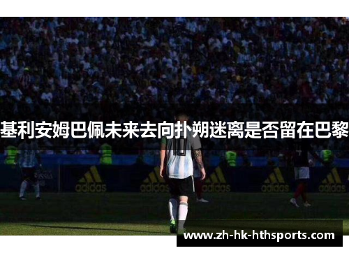 基利安姆巴佩未来去向扑朔迷离是否留在巴黎 基利安姆巴佩未来去向扑朔迷离是否留在巴黎