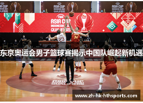 东京奥运会男子篮球赛揭示中国队崛起新机遇 东京奥运会男子篮球赛揭示中国队崛起新机遇